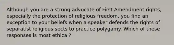 Although you are a strong advocate of First Amendment rights, especially the protection of religious freedom, you find an exception to your beliefs when a speaker defends the rights of separatist religious sects to practice polygamy. Which of these responses is most ethical?