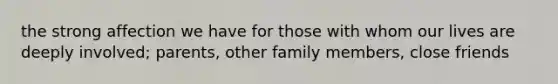 the strong affection we have for those with whom our lives are deeply involved; parents, other family members, close friends