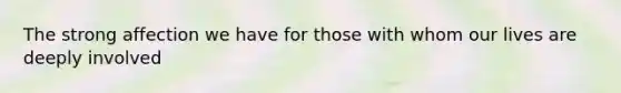 The strong affection we have for those with whom our lives are deeply involved