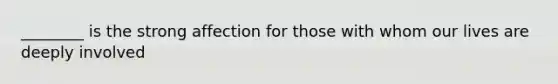 ________ is the strong affection for those with whom our lives are deeply involved