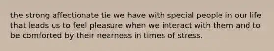 the strong affectionate tie we have with special people in our life that leads us to feel pleasure when we interact with them and to be comforted by their nearness in times of stress.