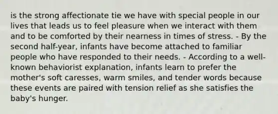 is the strong affectionate tie we have with special people in our lives that leads us to feel pleasure when we interact with them and to be comforted by their nearness in times of stress. - By the second half-year, infants have become attached to familiar people who have responded to their needs. - According to a well-known behaviorist explanation, infants learn to prefer the mother's soft caresses, warm smiles, and tender words because these events are paired with tension relief as she satisfies the baby's hunger.