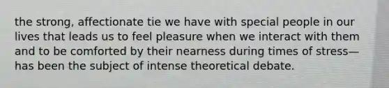 the strong, affectionate tie we have with special people in our lives that leads us to feel pleasure when we interact with them and to be comforted by their nearness during times of stress—has been the subject of intense theoretical debate.