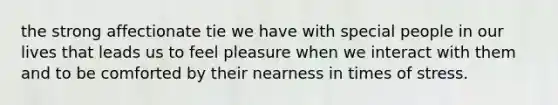 the strong affectionate tie we have with special people in our lives that leads us to feel pleasure when we interact with them and to be comforted by their nearness in times of stress.