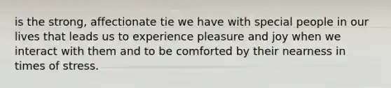 is the strong, affectionate tie we have with special people in our lives that leads us to experience pleasure and joy when we interact with them and to be comforted by their nearness in times of stress.