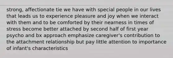 strong, affectionate tie we have with special people in our lives that leads us to experience pleasure and joy when we interact with them and to be comforted by their nearness in times of stress become better attached by second half of first year psycho and bx approach emphasize caregiver's contribution to the attachment relationship but pay little attention to importance of infant's characteristics