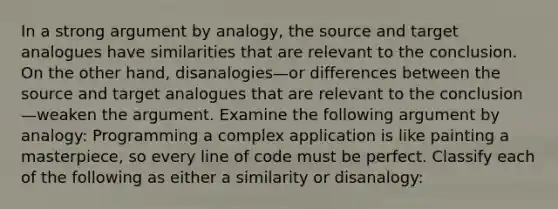 In a strong argument by analogy, the source and target analogues have similarities that are relevant to the conclusion. On the other hand, disanalogies—or differences between the source and target analogues that are relevant to the conclusion—weaken the argument. Examine the following argument by analogy: Programming a complex application is like painting a masterpiece, so every line of code must be perfect. Classify each of the following as either a similarity or disanalogy: