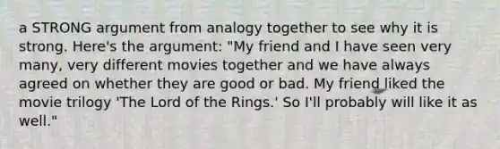 a STRONG argument from analogy together to see why it is strong. Here's the argument: "My friend and I have seen very many, very different movies together and we have always agreed on whether they are good or bad. My friend liked the movie trilogy 'The Lord of the Rings.' So I'll probably will like it as well."