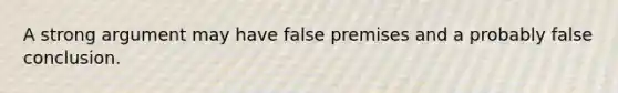 A strong argument may have false premises and a probably false conclusion.