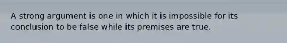 A strong argument is one in which it is impossible for its conclusion to be false while its premises are true.