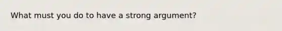 What must you do to have a strong argument?