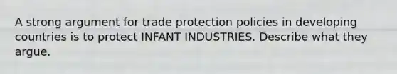 A strong argument for trade protection policies in developing countries is to protect INFANT INDUSTRIES. Describe what they argue.