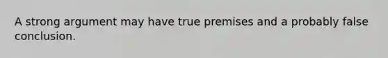 A strong argument may have true premises and a probably false conclusion.