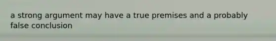 a strong argument may have a true premises and a probably false conclusion