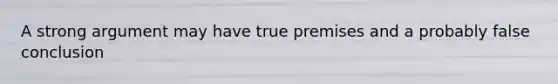 A strong argument may have true premises and a probably false conclusion