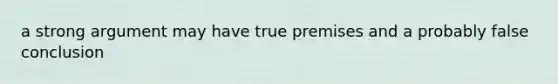 a strong argument may have true premises and a probably false conclusion