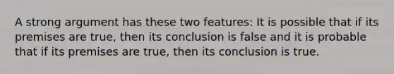 A strong argument has these two features: It is possible that if its premises are true, then its conclusion is false and it is probable that if its premises are true, then its conclusion is true.