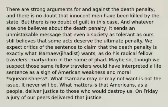 There are strong arguments for and against the death penalty, and there is no doubt that innocent men have been killed by the state. But there is no doubt of guilt in this case. And whatever else one believes about the death penalty, it sends an unmistakable message that even a society as tolerant as ours still believes that some acts deserve the ultimate penalty. We expect critics of the sentence to claim that the death penalty is exactly what Tsarnaev(jihadist) wants, as do his radical fellow travelers: martyrdom in the name of jihad. Maybe so, though we suspect those same fellow travelers would have interpreted a life sentence as a sign of American weakness and moral *squeamishness*. What Tsarnaev may or may not want is not the issue. It never will be. What matters is that Americans, as a people, deliver justice to those who would destroy us. On Friday a jury of our peers delivered that justice.