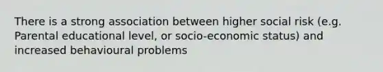 There is a strong association between higher social risk (e.g. Parental educational level, or socio-economic status) and increased behavioural problems