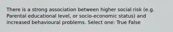 There is a strong association between higher social risk (e.g. Parental educational level, or socio-economic status) and increased behavioural problems. Select one: True False