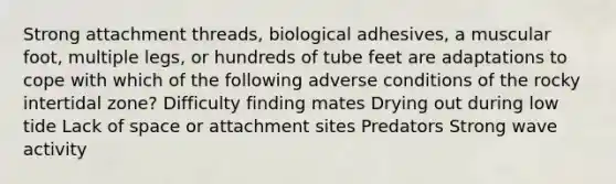 Strong attachment threads, biological adhesives, a muscular foot, multiple legs, or hundreds of tube feet are adaptations to cope with which of the following adverse conditions of the rocky intertidal zone? Difficulty finding mates Drying out during low tide Lack of space or attachment sites Predators Strong wave activity