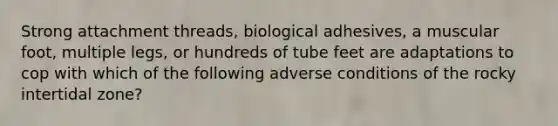 Strong attachment threads, biological adhesives, a muscular foot, multiple legs, or hundreds of tube feet are adaptations to cop with which of the following adverse conditions of the rocky intertidal zone?