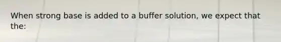 When strong base is added to a buffer solution, we expect that the: