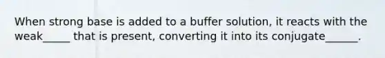 When strong base is added to a buffer solution, it reacts with the weak_____ that is present, converting it into its conjugate______.