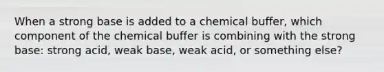 When a strong base is added to a chemical buffer, which component of the chemical buffer is combining with the strong base: strong acid, weak base, weak acid, or something else?