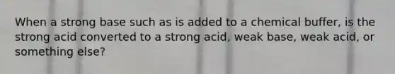 When a strong base such as is added to a chemical buffer, is the strong acid converted to a strong acid, weak base, weak acid, or something else?