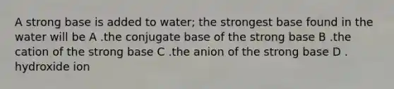 A strong base is added to water; the strongest base found in the water will be A .the conjugate base of the strong base B .the cation of the strong base C .the anion of the strong base D . hydroxide ion