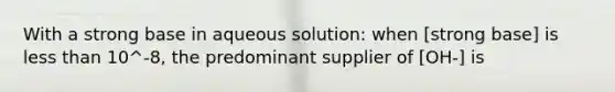 With a strong base in aqueous solution: when [strong base] is less than 10^-8, the predominant supplier of [OH-] is