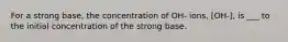 For a strong base, the concentration of OH- ions, [OH-], is ___ to the initial concentration of the strong base.