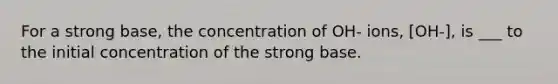 For a strong base, the concentration of OH- ions, [OH-], is ___ to the initial concentration of the strong base.