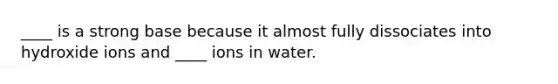 ____ is a strong base because it almost fully dissociates into hydroxide ions and ____ ions in water.