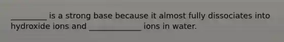 _________ is a strong base because it almost fully dissociates into hydroxide ions and _____________ ions in water.