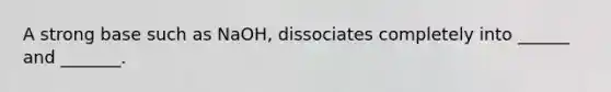 A strong base such as NaOH, dissociates completely into ______ and _______.