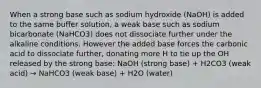 When a strong base such as sodium hydroxide (NaOH) is added to the same buffer solution, a weak base such as sodium bicarbonate (NaHCO3) does not dissociate further under the alkaline conditions. However the added base forces the carbonic acid to dissociate further, donating more H to tie up the OH released by the strong base: NaOH (strong base) + H2CO3 (weak acid) → NaHCO3 (weak base) + H2O (water)