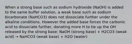 When a strong base such as sodium hydroxide (NaOH) is added to the same buffer solution, a weak base such as sodium bicarbonate (NaHCO3) does not dissociate further under the alkaline conditions. However the added base forces the carbonic acid to dissociate further, donating more H to tie up the OH released by the strong base: NaOH (strong base) + H2CO3 (weak acid) → NaHCO3 (weak base) + H2O (water)