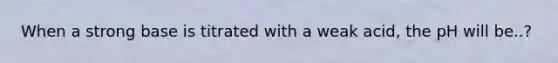 When a strong base is titrated with a weak acid, the pH will be..?