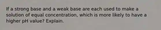 If a strong base and a weak base are each used to make a solution of equal concentration, which is more likely to have a higher pH value? Explain.