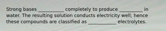Strong bases ___________ completely to produce __________ in water. The resulting solution conducts electricity well; hence these compounds are classified as ____________ electrolytes.