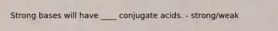 Strong bases will have ____ conjugate acids. - strong/weak