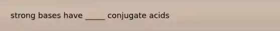 strong bases have _____ conjugate acids