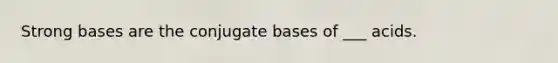 Strong bases are the conjugate bases of ___ acids.