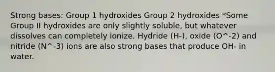 Strong bases: Group 1 hydroxides Group 2 hydroxides *Some Group II hydroxides are only slightly soluble, but whatever dissolves can completely ionize. Hydride (H-), oxide (O^-2) and nitride (N^-3) ions are also strong bases that produce OH- in water.