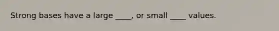 Strong bases have a large ____, or small ____ values.