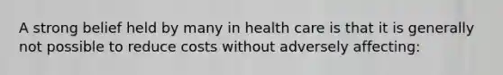 A strong belief held by many in health care is that it is generally not possible to reduce costs without adversely affecting: