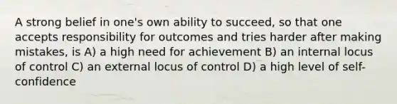 A strong belief in one's own ability to succeed, so that one accepts responsibility for outcomes and tries harder after making mistakes, is A) a high need for achievement B) an internal locus of control C) an external locus of control D) a high level of self-confidence