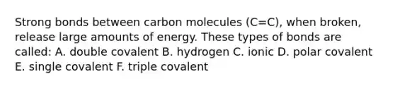 Strong bonds between carbon molecules (C=C), when broken, release large amounts of energy. These types of bonds are called: A. double covalent B. hydrogen C. ionic D. polar covalent E. single covalent F. triple covalent